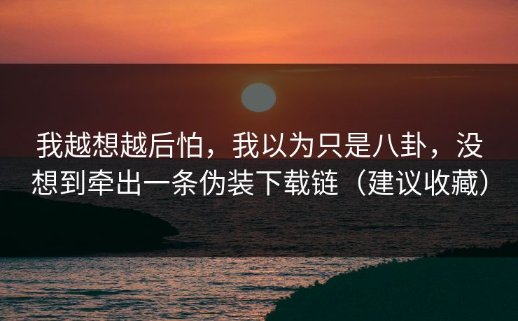 我越想越后怕，我以为只是八卦，没想到牵出一条伪装下载链（建议收藏）