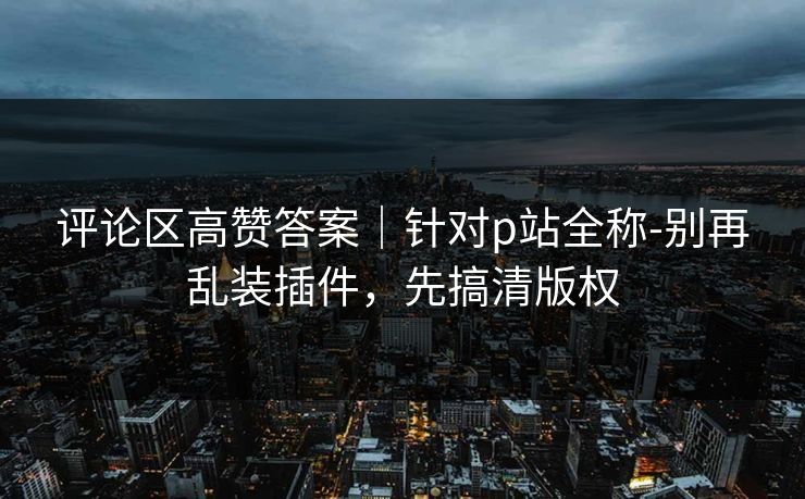 评论区高赞答案｜针对p站全称-别再乱装插件，先搞清版权