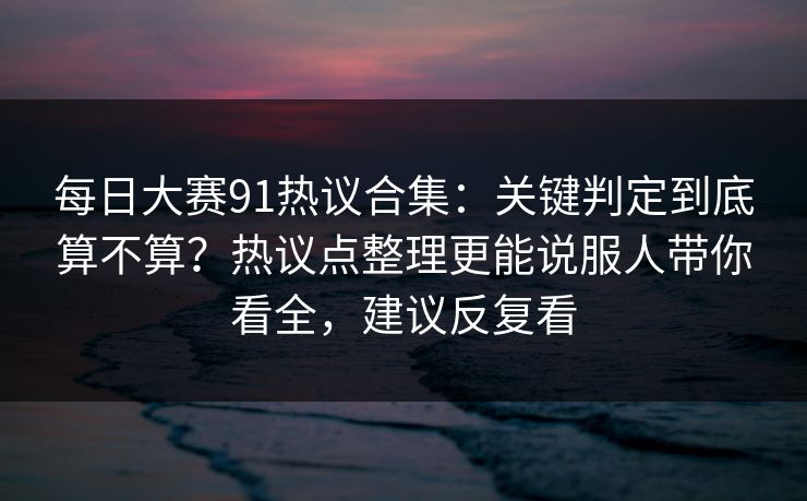 每日大赛91热议合集：关键判定到底算不算？热议点整理更能说服人带你看全，建议反复看