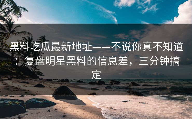 黑料吃瓜最新地址——不说你真不知道：复盘明星黑料的信息差，三分钟搞定