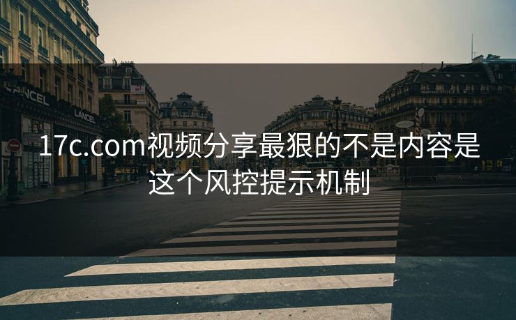 17c.com视频分享最狠的不是内容是这个风控提示机制