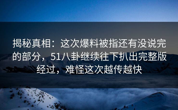 揭秘真相：这次爆料被指还有没说完的部分，51八卦继续往下扒出完整版经过，难怪这次越传越快