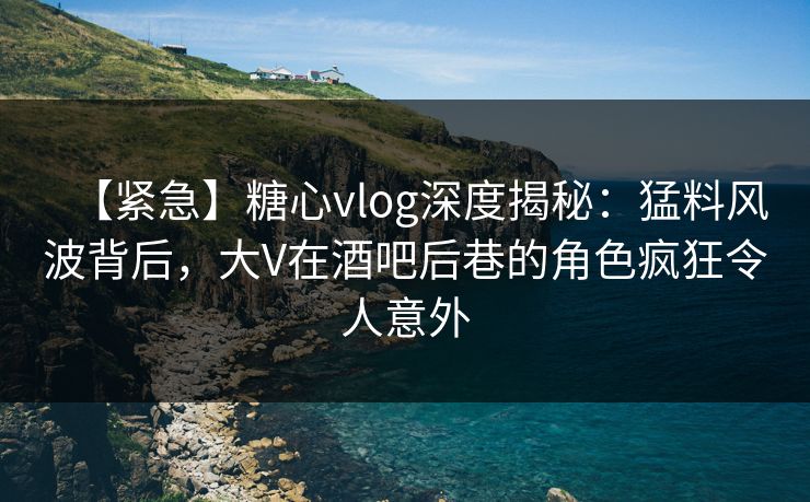 【紧急】糖心vlog深度揭秘：猛料风波背后，大V在酒吧后巷的角色疯狂令人意外