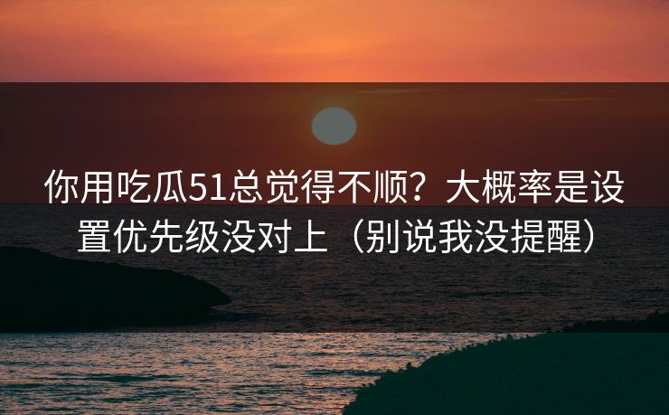 你用吃瓜51总觉得不顺？大概率是设置优先级没对上（别说我没提醒）